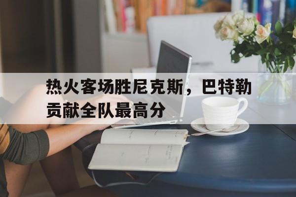 热火客场胜尼克斯，巴特勒贡献全队最高分的简单介绍